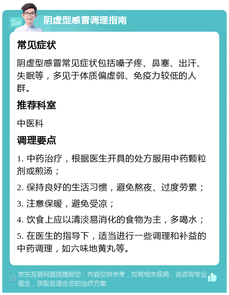 阴虚型感冒调理指南 常见症状 阴虚型感冒常见症状包括嗓子疼、鼻塞、出汗、失眠等，多见于体质偏虚弱、免疫力较低的人群。 推荐科室 中医科 调理要点 1. 中药治疗，根据医生开具的处方服用中药颗粒剂或煎汤； 2. 保持良好的生活习惯，避免熬夜、过度劳累； 3. 注意保暖，避免受凉； 4. 饮食上应以清淡易消化的食物为主，多喝水； 5. 在医生的指导下，适当进行一些调理和补益的中药调理，如六味地黄丸等。