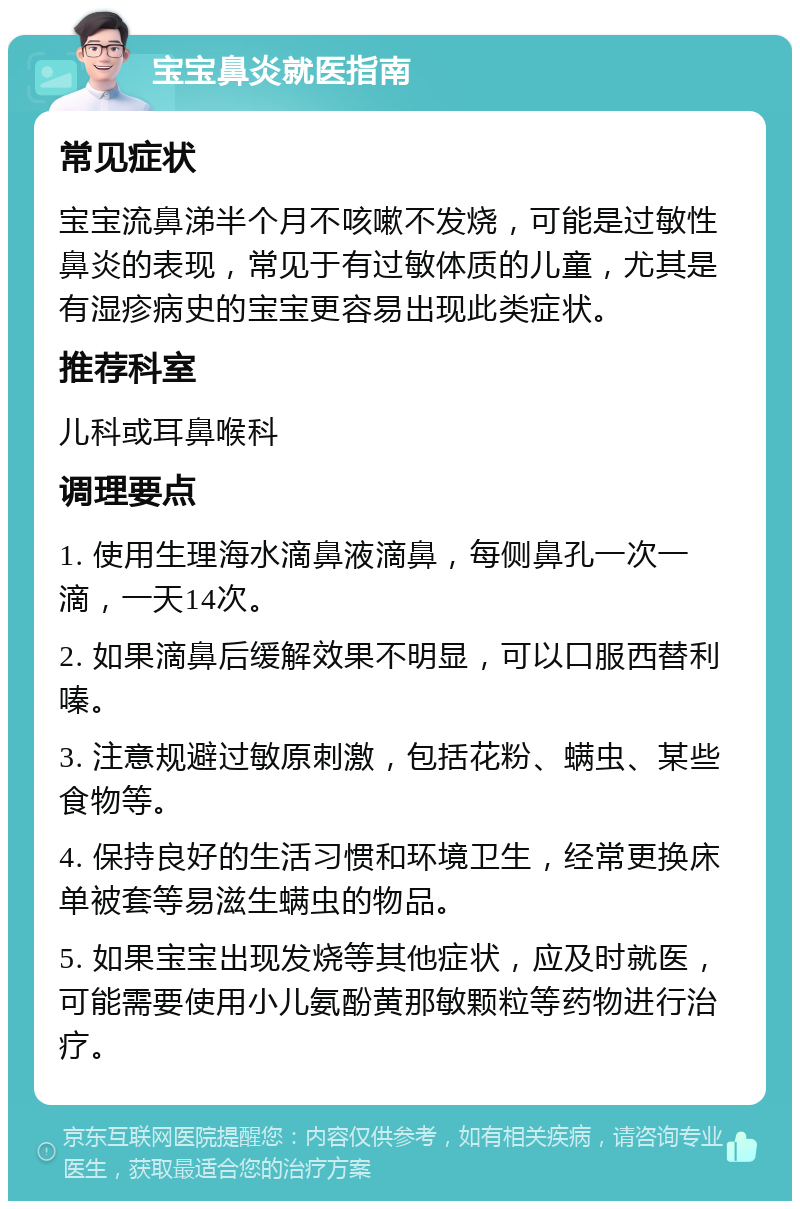 宝宝鼻炎就医指南 常见症状 宝宝流鼻涕半个月不咳嗽不发烧，可能是过敏性鼻炎的表现，常见于有过敏体质的儿童，尤其是有湿疹病史的宝宝更容易出现此类症状。 推荐科室 儿科或耳鼻喉科 调理要点 1. 使用生理海水滴鼻液滴鼻，每侧鼻孔一次一滴，一天14次。 2. 如果滴鼻后缓解效果不明显，可以口服西替利嗪。 3. 注意规避过敏原刺激，包括花粉、螨虫、某些食物等。 4. 保持良好的生活习惯和环境卫生，经常更换床单被套等易滋生螨虫的物品。 5. 如果宝宝出现发烧等其他症状，应及时就医，可能需要使用小儿氨酚黄那敏颗粒等药物进行治疗。