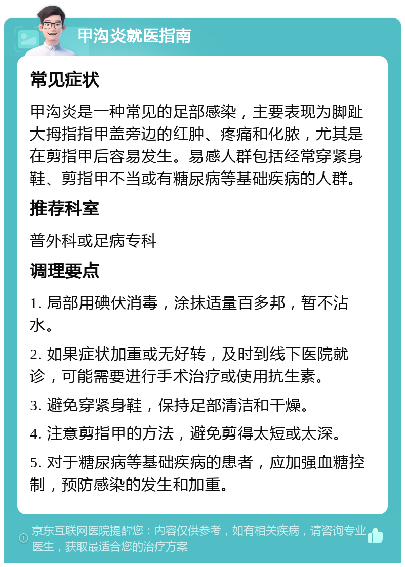 甲沟炎就医指南 常见症状 甲沟炎是一种常见的足部感染，主要表现为脚趾大拇指指甲盖旁边的红肿、疼痛和化脓，尤其是在剪指甲后容易发生。易感人群包括经常穿紧身鞋、剪指甲不当或有糖尿病等基础疾病的人群。 推荐科室 普外科或足病专科 调理要点 1. 局部用碘伏消毒，涂抹适量百多邦，暂不沾水。 2. 如果症状加重或无好转，及时到线下医院就诊，可能需要进行手术治疗或使用抗生素。 3. 避免穿紧身鞋，保持足部清洁和干燥。 4. 注意剪指甲的方法，避免剪得太短或太深。 5. 对于糖尿病等基础疾病的患者，应加强血糖控制，预防感染的发生和加重。