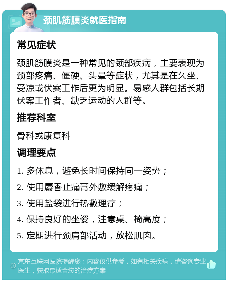 颈肌筋膜炎就医指南 常见症状 颈肌筋膜炎是一种常见的颈部疾病，主要表现为颈部疼痛、僵硬、头晕等症状，尤其是在久坐、受凉或伏案工作后更为明显。易感人群包括长期伏案工作者、缺乏运动的人群等。 推荐科室 骨科或康复科 调理要点 1. 多休息，避免长时间保持同一姿势； 2. 使用麝香止痛膏外敷缓解疼痛； 3. 使用盐袋进行热敷理疗； 4. 保持良好的坐姿，注意桌、椅高度； 5. 定期进行颈肩部活动，放松肌肉。