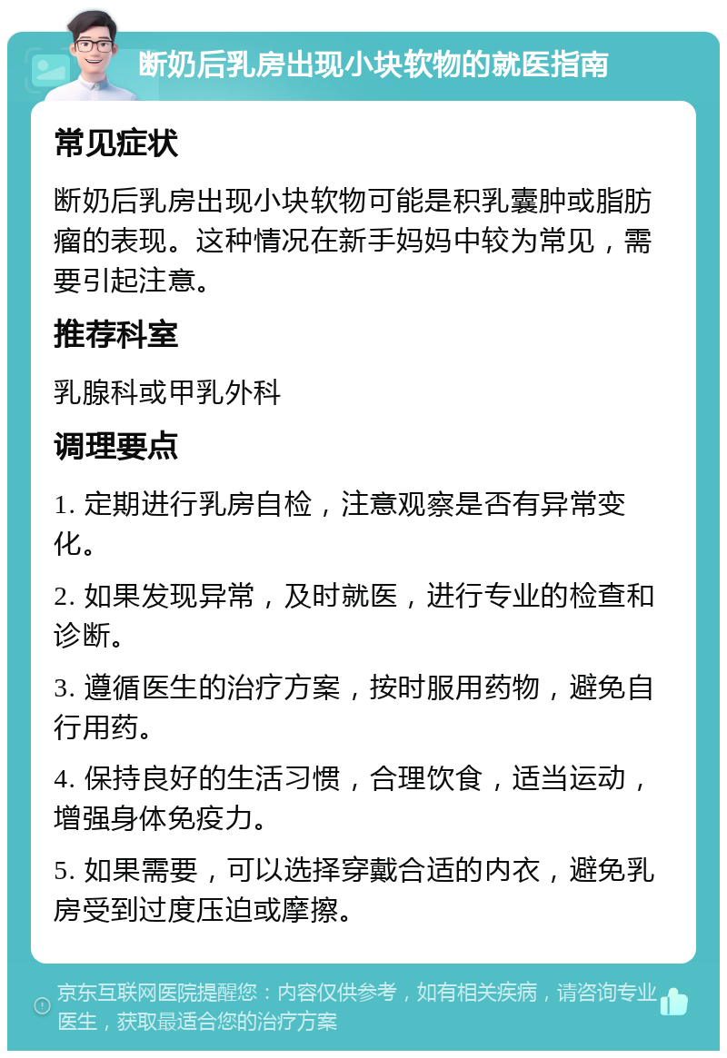 断奶后乳房出现小块软物的就医指南 常见症状 断奶后乳房出现小块软物可能是积乳囊肿或脂肪瘤的表现。这种情况在新手妈妈中较为常见，需要引起注意。 推荐科室 乳腺科或甲乳外科 调理要点 1. 定期进行乳房自检，注意观察是否有异常变化。 2. 如果发现异常，及时就医，进行专业的检查和诊断。 3. 遵循医生的治疗方案，按时服用药物，避免自行用药。 4. 保持良好的生活习惯，合理饮食，适当运动，增强身体免疫力。 5. 如果需要，可以选择穿戴合适的内衣，避免乳房受到过度压迫或摩擦。