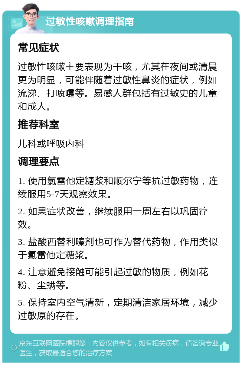 过敏性咳嗽调理指南 常见症状 过敏性咳嗽主要表现为干咳，尤其在夜间或清晨更为明显，可能伴随着过敏性鼻炎的症状，例如流涕、打喷嚏等。易感人群包括有过敏史的儿童和成人。 推荐科室 儿科或呼吸内科 调理要点 1. 使用氯雷他定糖浆和顺尔宁等抗过敏药物，连续服用5-7天观察效果。 2. 如果症状改善，继续服用一周左右以巩固疗效。 3. 盐酸西替利嗪剂也可作为替代药物，作用类似于氯雷他定糖浆。 4. 注意避免接触可能引起过敏的物质，例如花粉、尘螨等。 5. 保持室内空气清新，定期清洁家居环境，减少过敏原的存在。