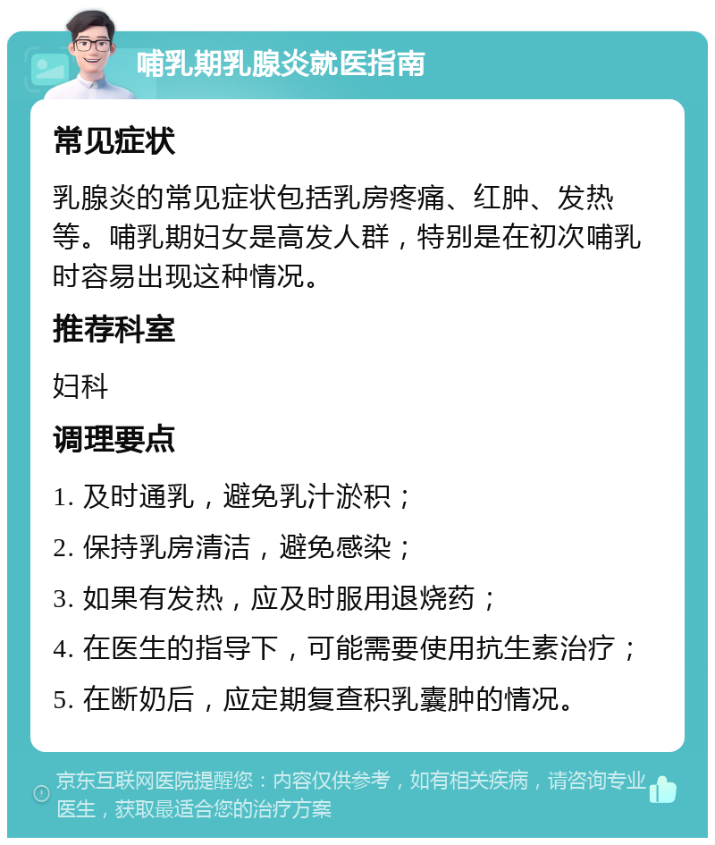 哺乳期乳腺炎就医指南 常见症状 乳腺炎的常见症状包括乳房疼痛、红肿、发热等。哺乳期妇女是高发人群，特别是在初次哺乳时容易出现这种情况。 推荐科室 妇科 调理要点 1. 及时通乳，避免乳汁淤积； 2. 保持乳房清洁，避免感染； 3. 如果有发热，应及时服用退烧药； 4. 在医生的指导下，可能需要使用抗生素治疗； 5. 在断奶后，应定期复查积乳囊肿的情况。