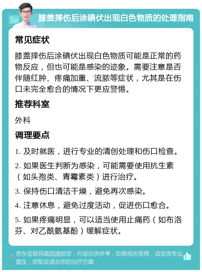 膝盖摔伤后涂碘伏出现白色物质的处理指南 常见症状 膝盖摔伤后涂碘伏出现白色物质可能是正常的药物反应，但也可能是感染的迹象。需要注意是否伴随红肿、疼痛加重、流脓等症状，尤其是在伤口未完全愈合的情况下更应警惕。 推荐科室 外科 调理要点 1. 及时就医，进行专业的清创处理和伤口检查。 2. 如果医生判断为感染，可能需要使用抗生素（如头孢类、青霉素类）进行治疗。 3. 保持伤口清洁干燥，避免再次感染。 4. 注意休息，避免过度活动，促进伤口愈合。 5. 如果疼痛明显，可以适当使用止痛药（如布洛芬、对乙酰氨基酚）缓解症状。