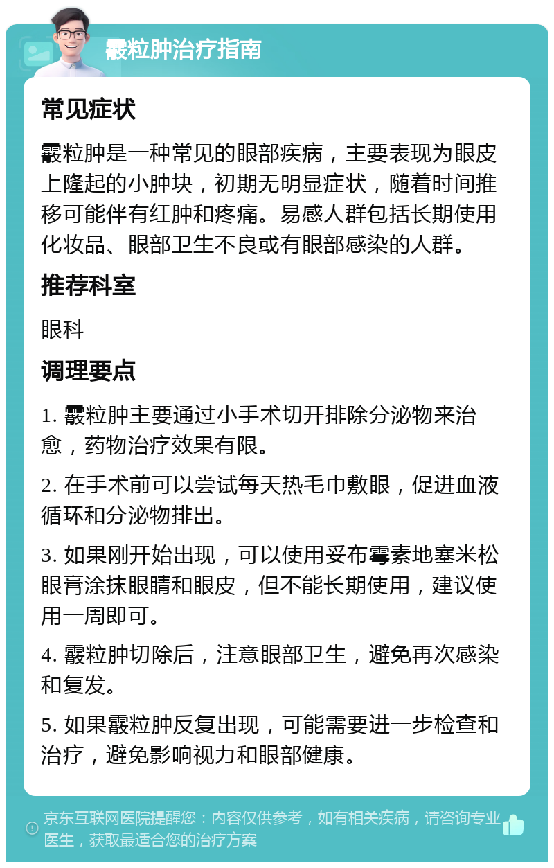 霰粒肿治疗指南 常见症状 霰粒肿是一种常见的眼部疾病，主要表现为眼皮上隆起的小肿块，初期无明显症状，随着时间推移可能伴有红肿和疼痛。易感人群包括长期使用化妆品、眼部卫生不良或有眼部感染的人群。 推荐科室 眼科 调理要点 1. 霰粒肿主要通过小手术切开排除分泌物来治愈，药物治疗效果有限。 2. 在手术前可以尝试每天热毛巾敷眼，促进血液循环和分泌物排出。 3. 如果刚开始出现，可以使用妥布霉素地塞米松眼膏涂抹眼睛和眼皮，但不能长期使用，建议使用一周即可。 4. 霰粒肿切除后，注意眼部卫生，避免再次感染和复发。 5. 如果霰粒肿反复出现，可能需要进一步检查和治疗，避免影响视力和眼部健康。