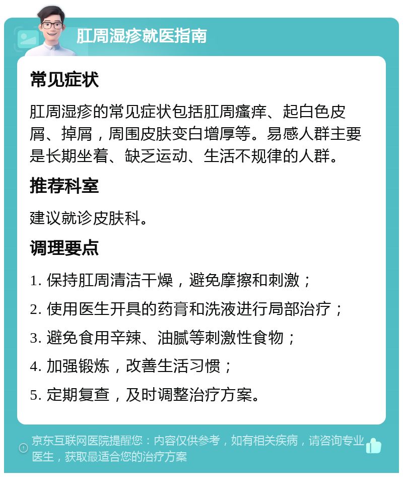 肛周湿疹就医指南 常见症状 肛周湿疹的常见症状包括肛周瘙痒、起白色皮屑、掉屑，周围皮肤变白增厚等。易感人群主要是长期坐着、缺乏运动、生活不规律的人群。 推荐科室 建议就诊皮肤科。 调理要点 1. 保持肛周清洁干燥，避免摩擦和刺激； 2. 使用医生开具的药膏和洗液进行局部治疗； 3. 避免食用辛辣、油腻等刺激性食物； 4. 加强锻炼，改善生活习惯； 5. 定期复查，及时调整治疗方案。