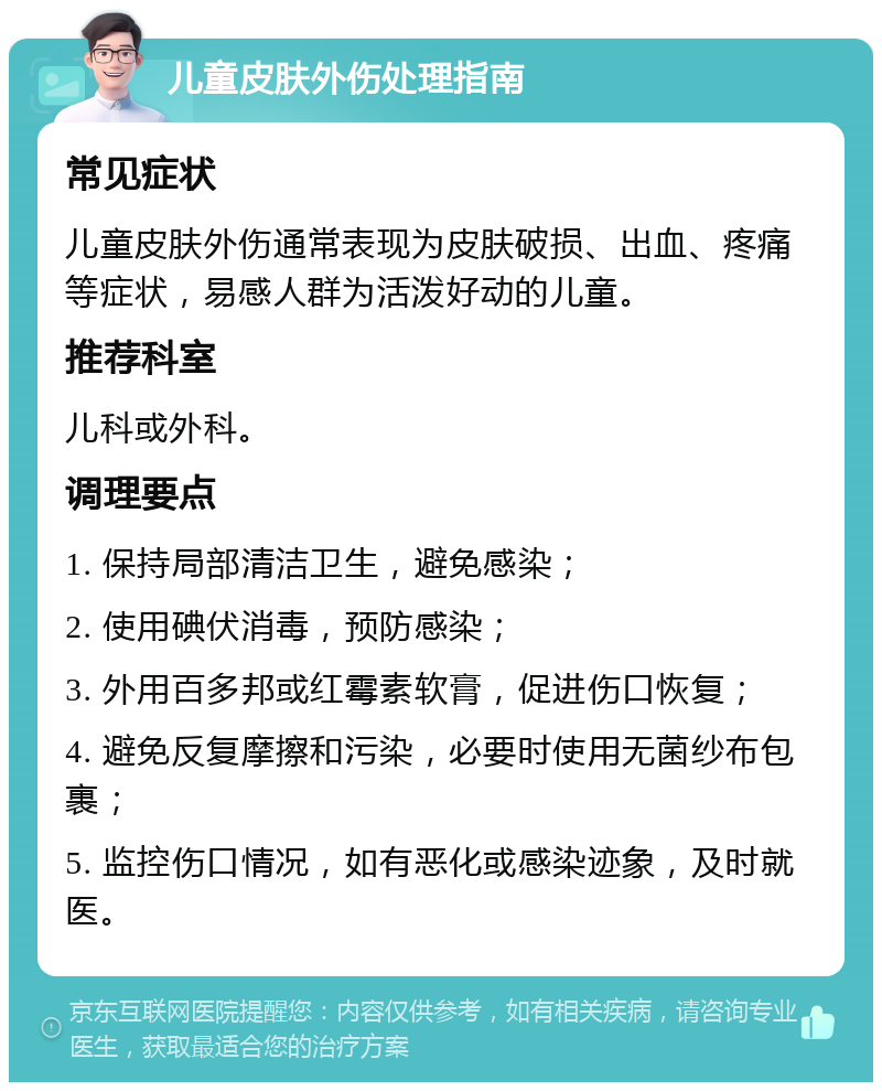 儿童皮肤外伤处理指南 常见症状 儿童皮肤外伤通常表现为皮肤破损、出血、疼痛等症状，易感人群为活泼好动的儿童。 推荐科室 儿科或外科。 调理要点 1. 保持局部清洁卫生，避免感染； 2. 使用碘伏消毒，预防感染； 3. 外用百多邦或红霉素软膏，促进伤口恢复； 4. 避免反复摩擦和污染，必要时使用无菌纱布包裹； 5. 监控伤口情况，如有恶化或感染迹象，及时就医。