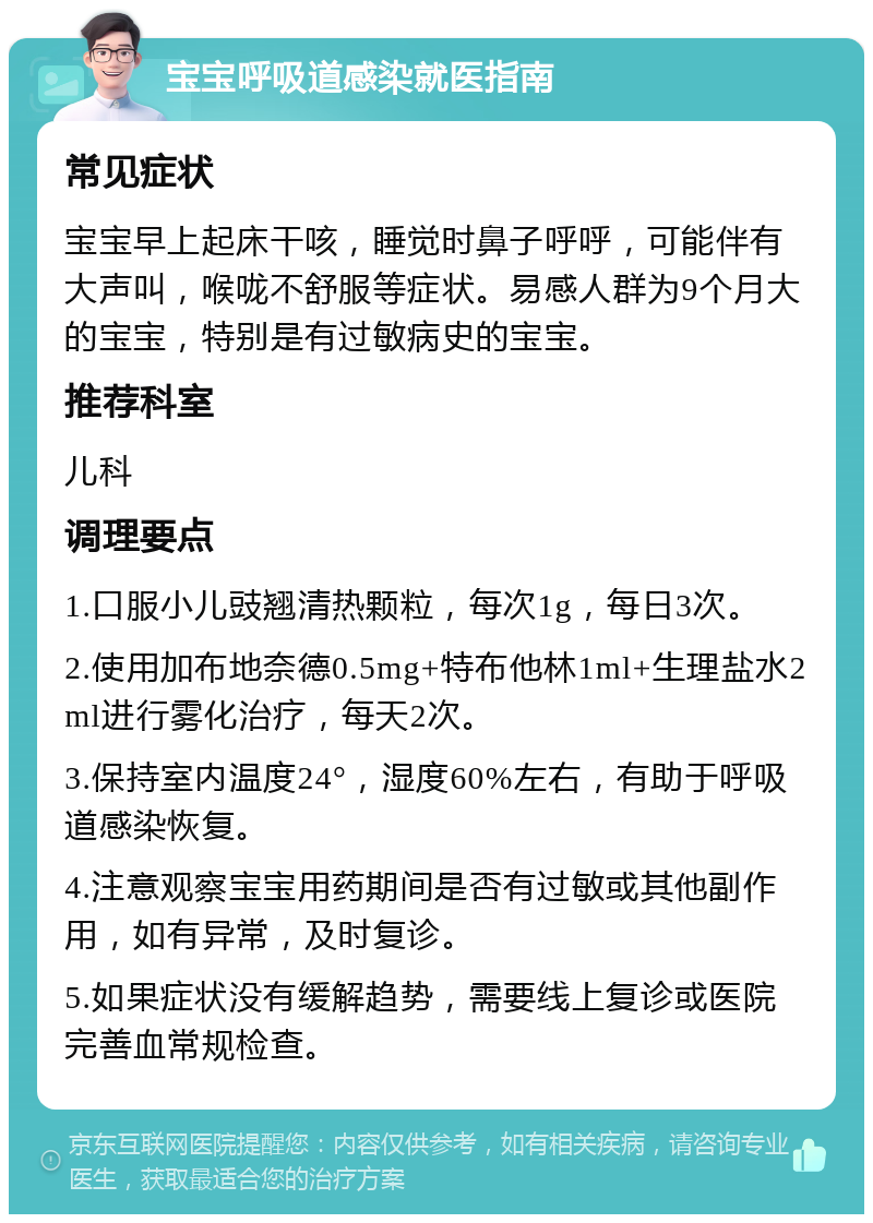 宝宝呼吸道感染就医指南 常见症状 宝宝早上起床干咳，睡觉时鼻子呼呼，可能伴有大声叫，喉咙不舒服等症状。易感人群为9个月大的宝宝，特别是有过敏病史的宝宝。 推荐科室 儿科 调理要点 1.口服小儿豉翘清热颗粒，每次1g，每日3次。 2.使用加布地奈德0.5mg+特布他林1ml+生理盐水2ml进行雾化治疗，每天2次。 3.保持室内温度24°，湿度60%左右，有助于呼吸道感染恢复。 4.注意观察宝宝用药期间是否有过敏或其他副作用，如有异常，及时复诊。 5.如果症状没有缓解趋势，需要线上复诊或医院完善血常规检查。