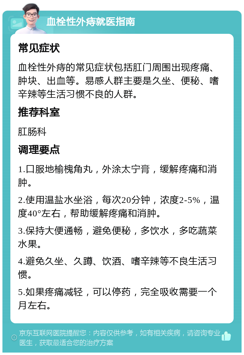 血栓性外痔就医指南 常见症状 血栓性外痔的常见症状包括肛门周围出现疼痛、肿块、出血等。易感人群主要是久坐、便秘、嗜辛辣等生活习惯不良的人群。 推荐科室 肛肠科 调理要点 1.口服地榆槐角丸，外涂太宁膏，缓解疼痛和消肿。 2.使用温盐水坐浴，每次20分钟，浓度2-5%，温度40°左右，帮助缓解疼痛和消肿。 3.保持大便通畅，避免便秘，多饮水，多吃蔬菜水果。 4.避免久坐、久蹲、饮酒、嗜辛辣等不良生活习惯。 5.如果疼痛减轻，可以停药，完全吸收需要一个月左右。