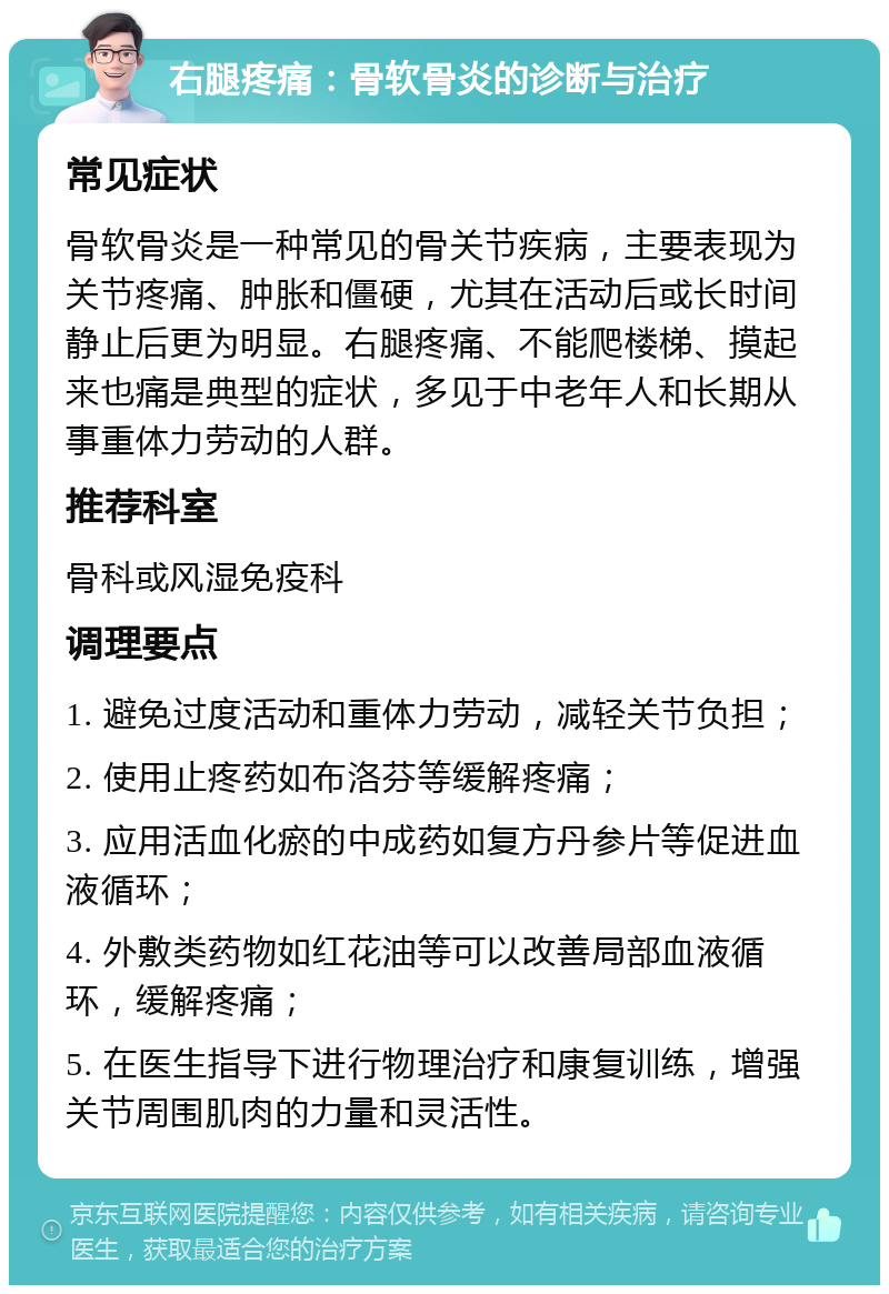 右腿疼痛：骨软骨炎的诊断与治疗 常见症状 骨软骨炎是一种常见的骨关节疾病，主要表现为关节疼痛、肿胀和僵硬，尤其在活动后或长时间静止后更为明显。右腿疼痛、不能爬楼梯、摸起来也痛是典型的症状，多见于中老年人和长期从事重体力劳动的人群。 推荐科室 骨科或风湿免疫科 调理要点 1. 避免过度活动和重体力劳动，减轻关节负担； 2. 使用止疼药如布洛芬等缓解疼痛； 3. 应用活血化瘀的中成药如复方丹参片等促进血液循环； 4. 外敷类药物如红花油等可以改善局部血液循环，缓解疼痛； 5. 在医生指导下进行物理治疗和康复训练，增强关节周围肌肉的力量和灵活性。