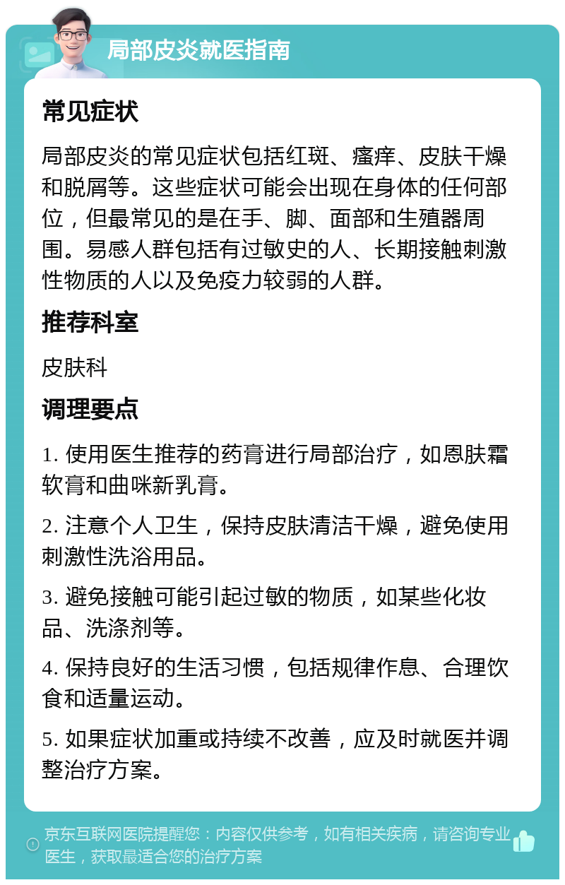 局部皮炎就医指南 常见症状 局部皮炎的常见症状包括红斑、瘙痒、皮肤干燥和脱屑等。这些症状可能会出现在身体的任何部位，但最常见的是在手、脚、面部和生殖器周围。易感人群包括有过敏史的人、长期接触刺激性物质的人以及免疫力较弱的人群。 推荐科室 皮肤科 调理要点 1. 使用医生推荐的药膏进行局部治疗，如恩肤霜软膏和曲咪新乳膏。 2. 注意个人卫生，保持皮肤清洁干燥，避免使用刺激性洗浴用品。 3. 避免接触可能引起过敏的物质，如某些化妆品、洗涤剂等。 4. 保持良好的生活习惯，包括规律作息、合理饮食和适量运动。 5. 如果症状加重或持续不改善，应及时就医并调整治疗方案。