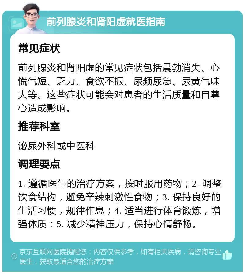 前列腺炎和肾阳虚就医指南 常见症状 前列腺炎和肾阳虚的常见症状包括晨勃消失、心慌气短、乏力、食欲不振、尿频尿急、尿黄气味大等。这些症状可能会对患者的生活质量和自尊心造成影响。 推荐科室 泌尿外科或中医科 调理要点 1. 遵循医生的治疗方案，按时服用药物；2. 调整饮食结构，避免辛辣刺激性食物；3. 保持良好的生活习惯，规律作息；4. 适当进行体育锻炼，增强体质；5. 减少精神压力，保持心情舒畅。