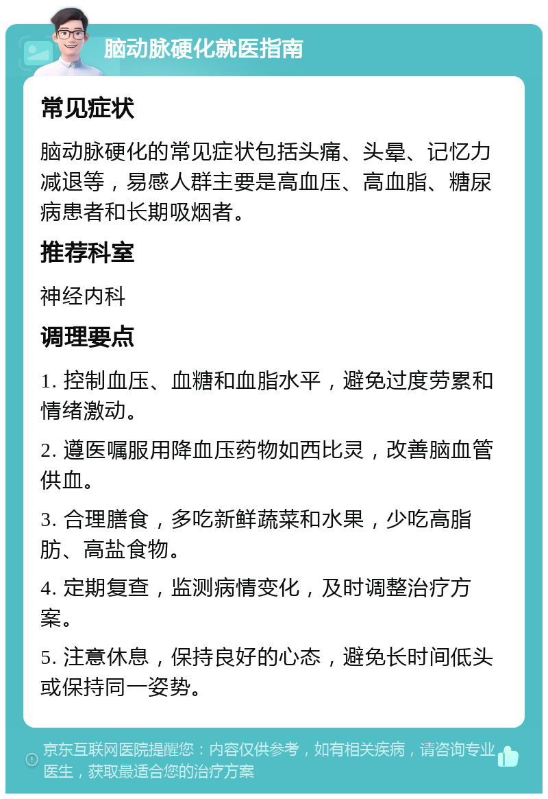 脑动脉硬化就医指南 常见症状 脑动脉硬化的常见症状包括头痛、头晕、记忆力减退等，易感人群主要是高血压、高血脂、糖尿病患者和长期吸烟者。 推荐科室 神经内科 调理要点 1. 控制血压、血糖和血脂水平，避免过度劳累和情绪激动。 2. 遵医嘱服用降血压药物如西比灵，改善脑血管供血。 3. 合理膳食，多吃新鲜蔬菜和水果，少吃高脂肪、高盐食物。 4. 定期复查，监测病情变化，及时调整治疗方案。 5. 注意休息，保持良好的心态，避免长时间低头或保持同一姿势。