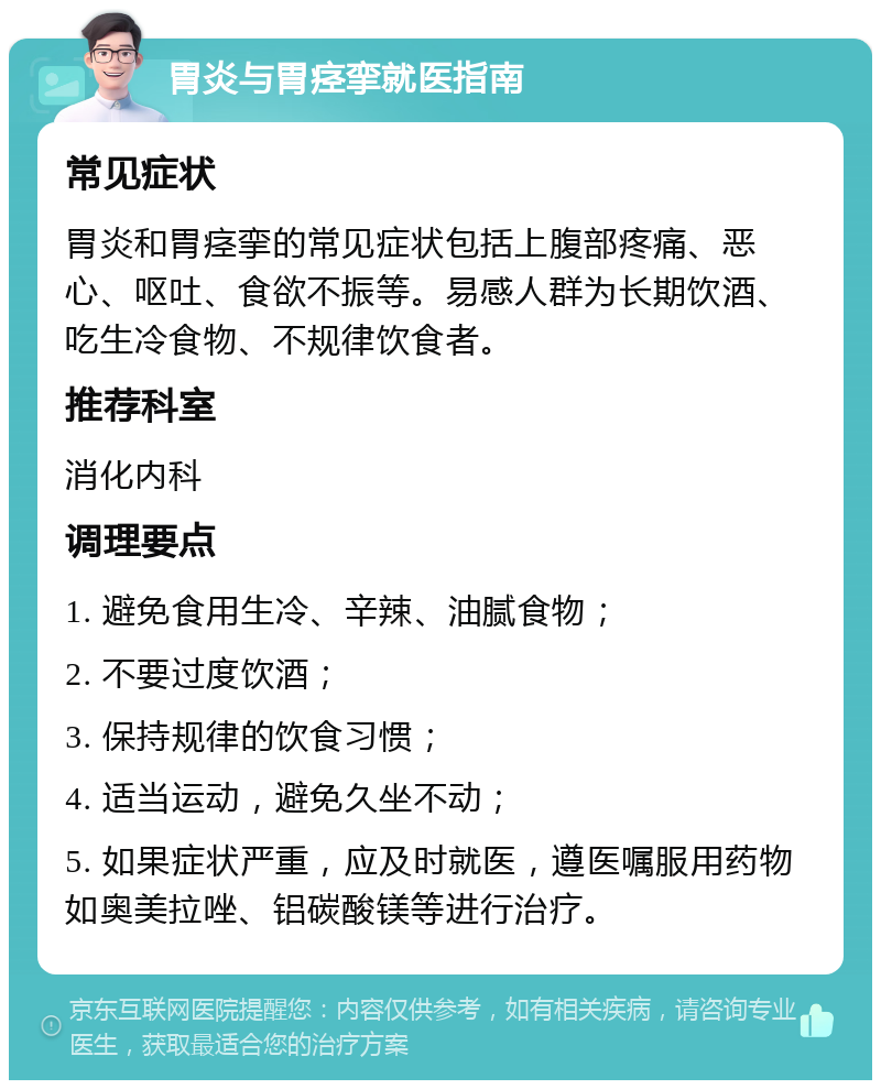 胃炎与胃痉挛就医指南 常见症状 胃炎和胃痉挛的常见症状包括上腹部疼痛、恶心、呕吐、食欲不振等。易感人群为长期饮酒、吃生冷食物、不规律饮食者。 推荐科室 消化内科 调理要点 1. 避免食用生冷、辛辣、油腻食物； 2. 不要过度饮酒； 3. 保持规律的饮食习惯； 4. 适当运动，避免久坐不动； 5. 如果症状严重，应及时就医，遵医嘱服用药物如奥美拉唑、铝碳酸镁等进行治疗。