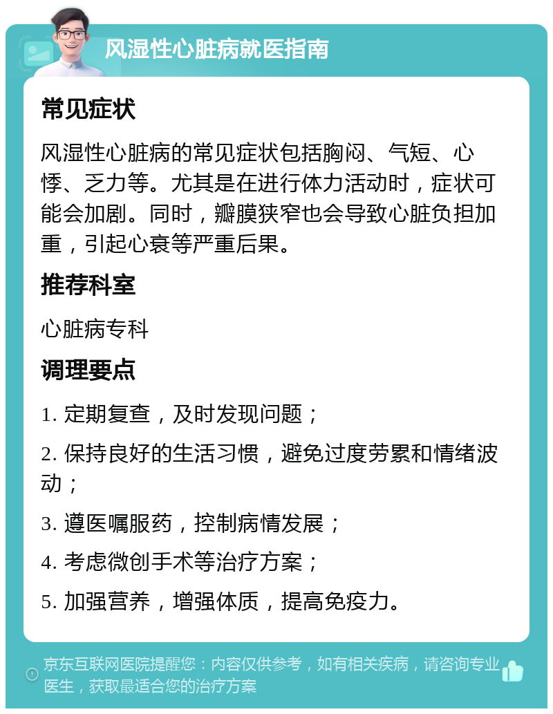 风湿性心脏病就医指南 常见症状 风湿性心脏病的常见症状包括胸闷、气短、心悸、乏力等。尤其是在进行体力活动时，症状可能会加剧。同时，瓣膜狭窄也会导致心脏负担加重，引起心衰等严重后果。 推荐科室 心脏病专科 调理要点 1. 定期复查，及时发现问题； 2. 保持良好的生活习惯，避免过度劳累和情绪波动； 3. 遵医嘱服药，控制病情发展； 4. 考虑微创手术等治疗方案； 5. 加强营养，增强体质，提高免疫力。