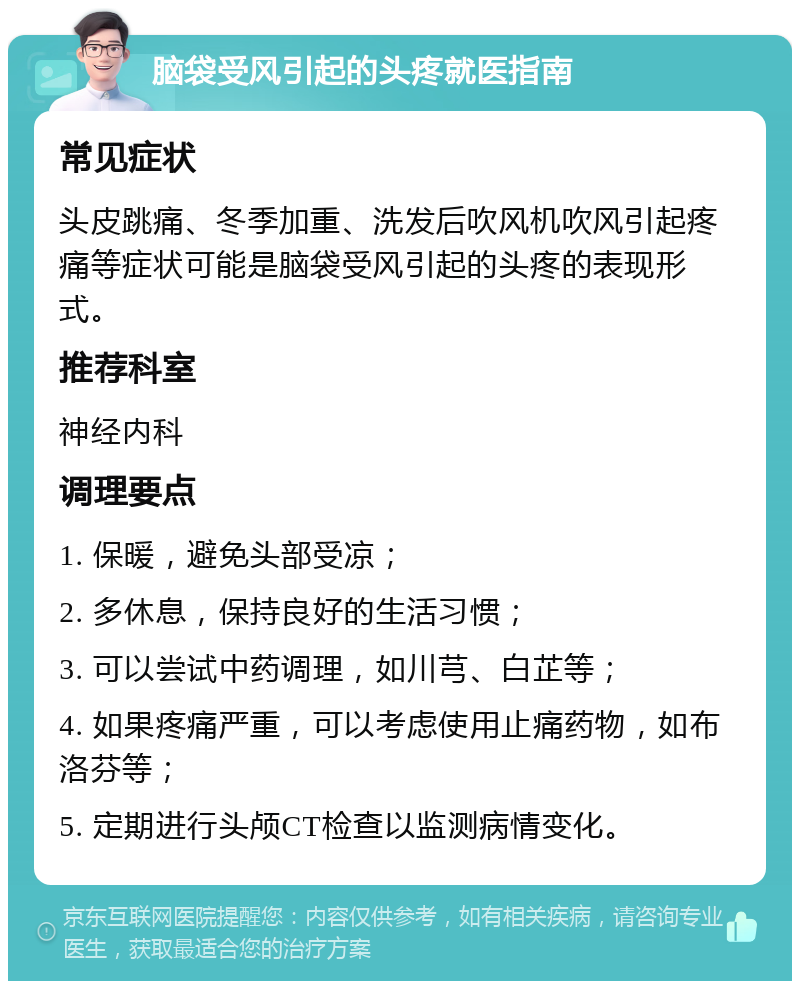 脑袋受风引起的头疼就医指南 常见症状 头皮跳痛、冬季加重、洗发后吹风机吹风引起疼痛等症状可能是脑袋受风引起的头疼的表现形式。 推荐科室 神经内科 调理要点 1. 保暖，避免头部受凉； 2. 多休息，保持良好的生活习惯； 3. 可以尝试中药调理，如川芎、白芷等； 4. 如果疼痛严重，可以考虑使用止痛药物，如布洛芬等； 5. 定期进行头颅CT检查以监测病情变化。