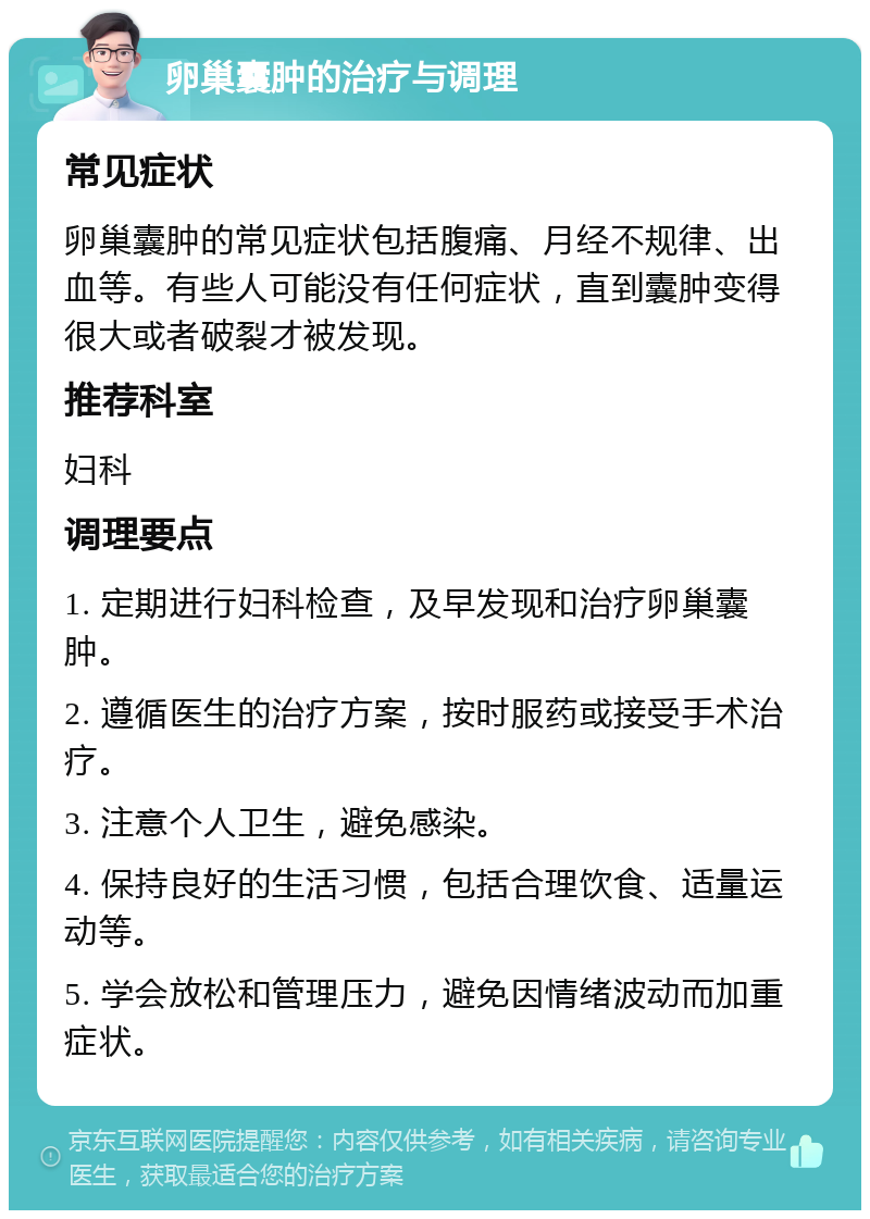 卵巢囊肿的治疗与调理 常见症状 卵巢囊肿的常见症状包括腹痛、月经不规律、出血等。有些人可能没有任何症状，直到囊肿变得很大或者破裂才被发现。 推荐科室 妇科 调理要点 1. 定期进行妇科检查，及早发现和治疗卵巢囊肿。 2. 遵循医生的治疗方案，按时服药或接受手术治疗。 3. 注意个人卫生，避免感染。 4. 保持良好的生活习惯，包括合理饮食、适量运动等。 5. 学会放松和管理压力，避免因情绪波动而加重症状。