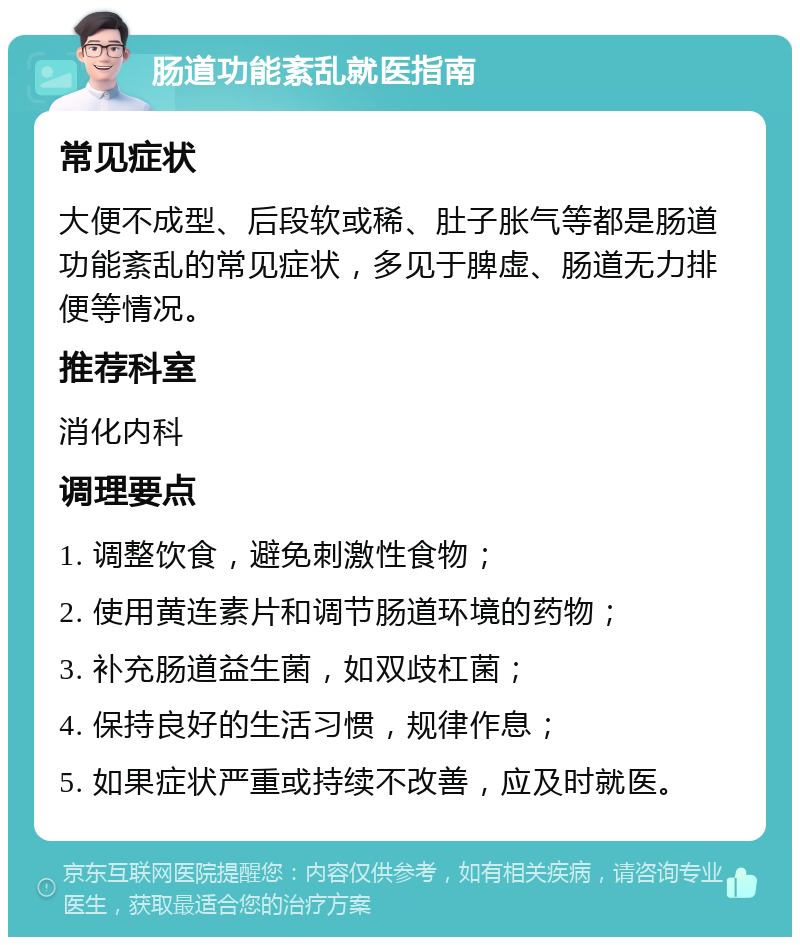 肠道功能紊乱就医指南 常见症状 大便不成型、后段软或稀、肚子胀气等都是肠道功能紊乱的常见症状，多见于脾虚、肠道无力排便等情况。 推荐科室 消化内科 调理要点 1. 调整饮食，避免刺激性食物； 2. 使用黄连素片和调节肠道环境的药物； 3. 补充肠道益生菌，如双歧杠菌； 4. 保持良好的生活习惯，规律作息； 5. 如果症状严重或持续不改善，应及时就医。