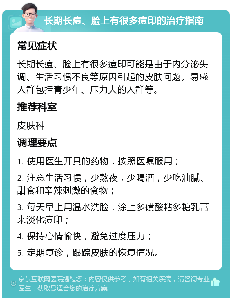 长期长痘、脸上有很多痘印的治疗指南 常见症状 长期长痘、脸上有很多痘印可能是由于内分泌失调、生活习惯不良等原因引起的皮肤问题。易感人群包括青少年、压力大的人群等。 推荐科室 皮肤科 调理要点 1. 使用医生开具的药物，按照医嘱服用； 2. 注意生活习惯，少熬夜，少喝酒，少吃油腻、甜食和辛辣刺激的食物； 3. 每天早上用温水洗脸，涂上多磺酸粘多糖乳膏来淡化痘印； 4. 保持心情愉快，避免过度压力； 5. 定期复诊，跟踪皮肤的恢复情况。