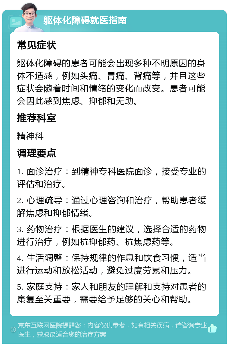 躯体化障碍就医指南 常见症状 躯体化障碍的患者可能会出现多种不明原因的身体不适感，例如头痛、胃痛、背痛等，并且这些症状会随着时间和情绪的变化而改变。患者可能会因此感到焦虑、抑郁和无助。 推荐科室 精神科 调理要点 1. 面诊治疗：到精神专科医院面诊，接受专业的评估和治疗。 2. 心理疏导：通过心理咨询和治疗，帮助患者缓解焦虑和抑郁情绪。 3. 药物治疗：根据医生的建议，选择合适的药物进行治疗，例如抗抑郁药、抗焦虑药等。 4. 生活调整：保持规律的作息和饮食习惯，适当进行运动和放松活动，避免过度劳累和压力。 5. 家庭支持：家人和朋友的理解和支持对患者的康复至关重要，需要给予足够的关心和帮助。