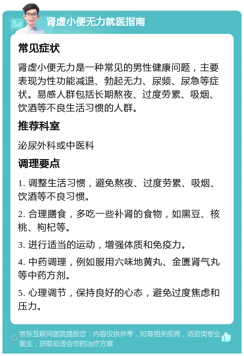 肾虚小便无力就医指南 常见症状 肾虚小便无力是一种常见的男性健康问题，主要表现为性功能减退、勃起无力、尿频、尿急等症状。易感人群包括长期熬夜、过度劳累、吸烟、饮酒等不良生活习惯的人群。 推荐科室 泌尿外科或中医科 调理要点 1. 调整生活习惯，避免熬夜、过度劳累、吸烟、饮酒等不良习惯。 2. 合理膳食，多吃一些补肾的食物，如黑豆、核桃、枸杞等。 3. 进行适当的运动，增强体质和免疫力。 4. 中药调理，例如服用六味地黄丸、金匮肾气丸等中药方剂。 5. 心理调节，保持良好的心态，避免过度焦虑和压力。