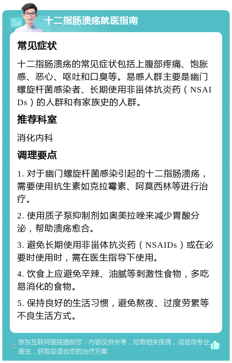 十二指肠溃疡就医指南 常见症状 十二指肠溃疡的常见症状包括上腹部疼痛、饱胀感、恶心、呕吐和口臭等。易感人群主要是幽门螺旋杆菌感染者、长期使用非甾体抗炎药（NSAIDs）的人群和有家族史的人群。 推荐科室 消化内科 调理要点 1. 对于幽门螺旋杆菌感染引起的十二指肠溃疡，需要使用抗生素如克拉霉素、阿莫西林等进行治疗。 2. 使用质子泵抑制剂如奥美拉唑来减少胃酸分泌，帮助溃疡愈合。 3. 避免长期使用非甾体抗炎药（NSAIDs）或在必要时使用时，需在医生指导下使用。 4. 饮食上应避免辛辣、油腻等刺激性食物，多吃易消化的食物。 5. 保持良好的生活习惯，避免熬夜、过度劳累等不良生活方式。