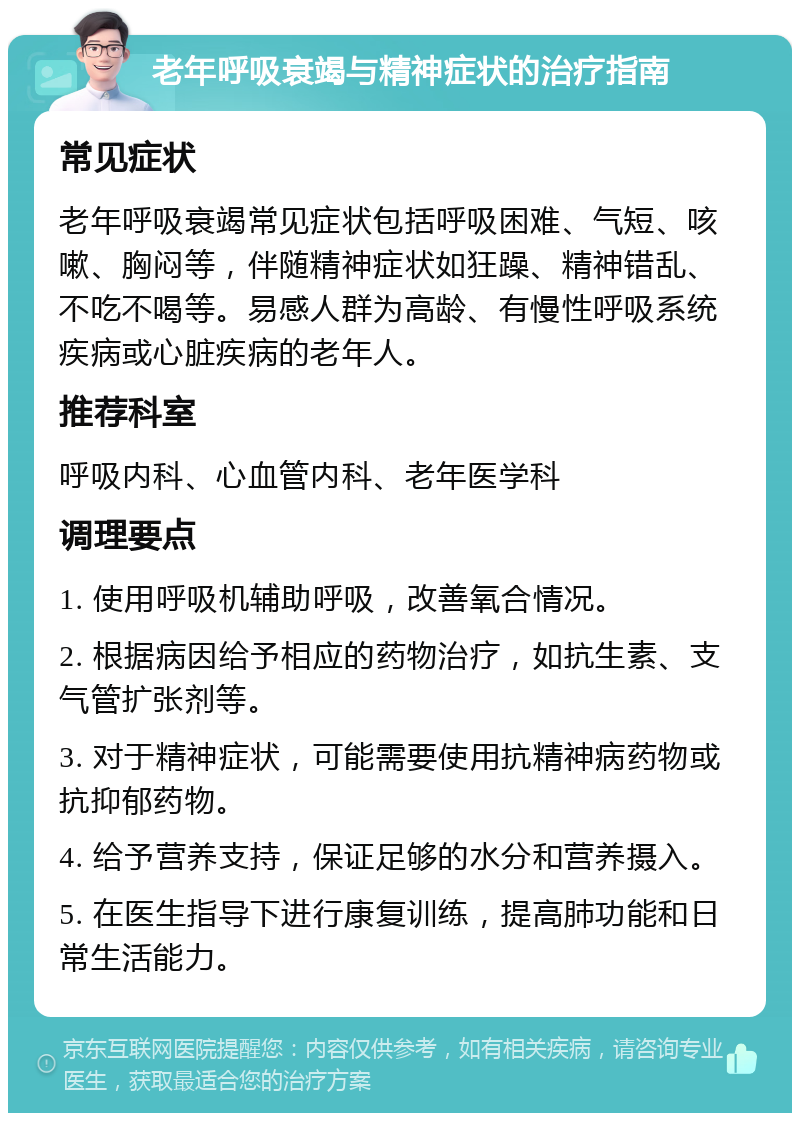 老年呼吸衰竭与精神症状的治疗指南 常见症状 老年呼吸衰竭常见症状包括呼吸困难、气短、咳嗽、胸闷等，伴随精神症状如狂躁、精神错乱、不吃不喝等。易感人群为高龄、有慢性呼吸系统疾病或心脏疾病的老年人。 推荐科室 呼吸内科、心血管内科、老年医学科 调理要点 1. 使用呼吸机辅助呼吸，改善氧合情况。 2. 根据病因给予相应的药物治疗，如抗生素、支气管扩张剂等。 3. 对于精神症状，可能需要使用抗精神病药物或抗抑郁药物。 4. 给予营养支持，保证足够的水分和营养摄入。 5. 在医生指导下进行康复训练，提高肺功能和日常生活能力。