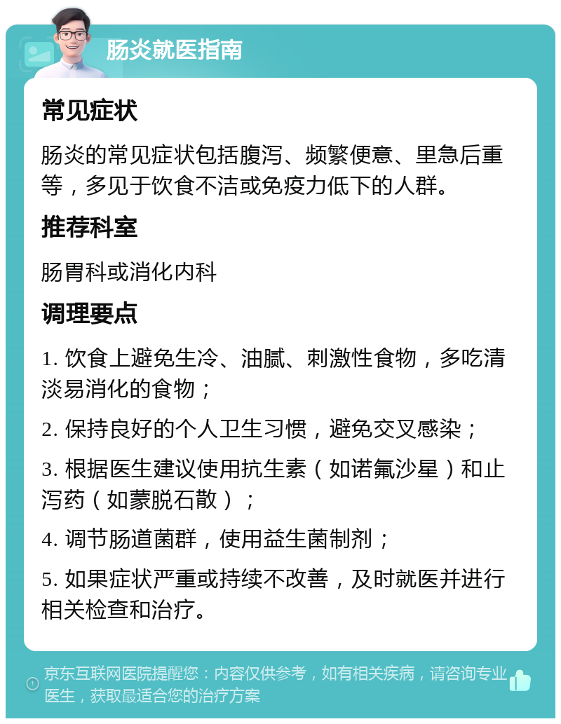 肠炎就医指南 常见症状 肠炎的常见症状包括腹泻、频繁便意、里急后重等，多见于饮食不洁或免疫力低下的人群。 推荐科室 肠胃科或消化内科 调理要点 1. 饮食上避免生冷、油腻、刺激性食物，多吃清淡易消化的食物； 2. 保持良好的个人卫生习惯，避免交叉感染； 3. 根据医生建议使用抗生素（如诺氟沙星）和止泻药（如蒙脱石散）； 4. 调节肠道菌群，使用益生菌制剂； 5. 如果症状严重或持续不改善，及时就医并进行相关检查和治疗。