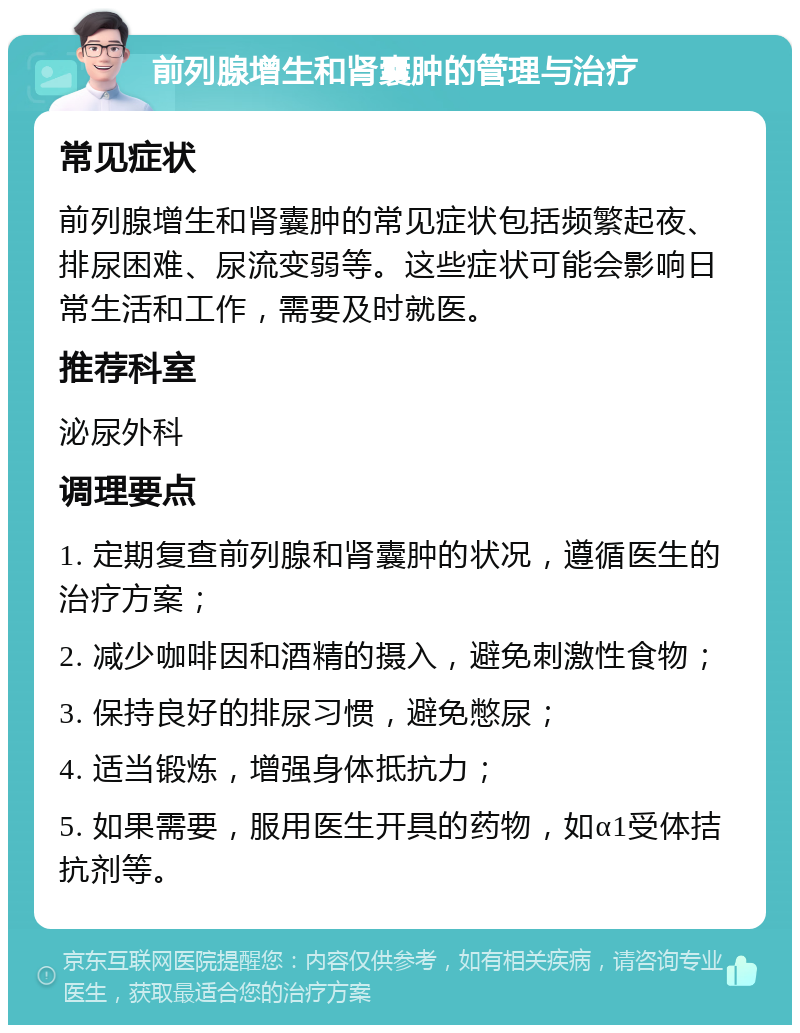 前列腺增生和肾囊肿的管理与治疗 常见症状 前列腺增生和肾囊肿的常见症状包括频繁起夜、排尿困难、尿流变弱等。这些症状可能会影响日常生活和工作，需要及时就医。 推荐科室 泌尿外科 调理要点 1. 定期复查前列腺和肾囊肿的状况，遵循医生的治疗方案； 2. 减少咖啡因和酒精的摄入，避免刺激性食物； 3. 保持良好的排尿习惯，避免憋尿； 4. 适当锻炼，增强身体抵抗力； 5. 如果需要，服用医生开具的药物，如α1受体拮抗剂等。