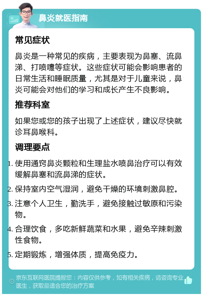 鼻炎就医指南 常见症状 鼻炎是一种常见的疾病，主要表现为鼻塞、流鼻涕、打喷嚏等症状。这些症状可能会影响患者的日常生活和睡眠质量，尤其是对于儿童来说，鼻炎可能会对他们的学习和成长产生不良影响。 推荐科室 如果您或您的孩子出现了上述症状，建议尽快就诊耳鼻喉科。 调理要点 使用通窍鼻炎颗粒和生理盐水喷鼻治疗可以有效缓解鼻塞和流鼻涕的症状。 保持室内空气湿润，避免干燥的环境刺激鼻腔。 注意个人卫生，勤洗手，避免接触过敏原和污染物。 合理饮食，多吃新鲜蔬菜和水果，避免辛辣刺激性食物。 定期锻炼，增强体质，提高免疫力。