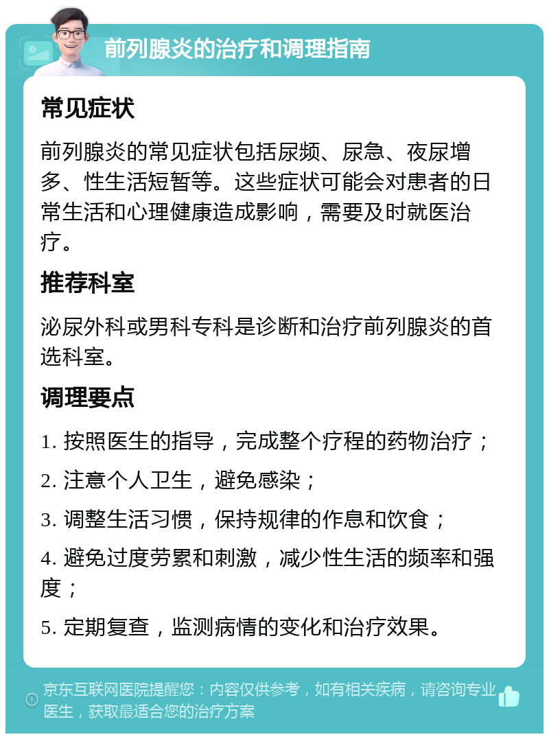 前列腺炎的治疗和调理指南 常见症状 前列腺炎的常见症状包括尿频、尿急、夜尿增多、性生活短暂等。这些症状可能会对患者的日常生活和心理健康造成影响，需要及时就医治疗。 推荐科室 泌尿外科或男科专科是诊断和治疗前列腺炎的首选科室。 调理要点 1. 按照医生的指导，完成整个疗程的药物治疗； 2. 注意个人卫生，避免感染； 3. 调整生活习惯，保持规律的作息和饮食； 4. 避免过度劳累和刺激，减少性生活的频率和强度； 5. 定期复查，监测病情的变化和治疗效果。