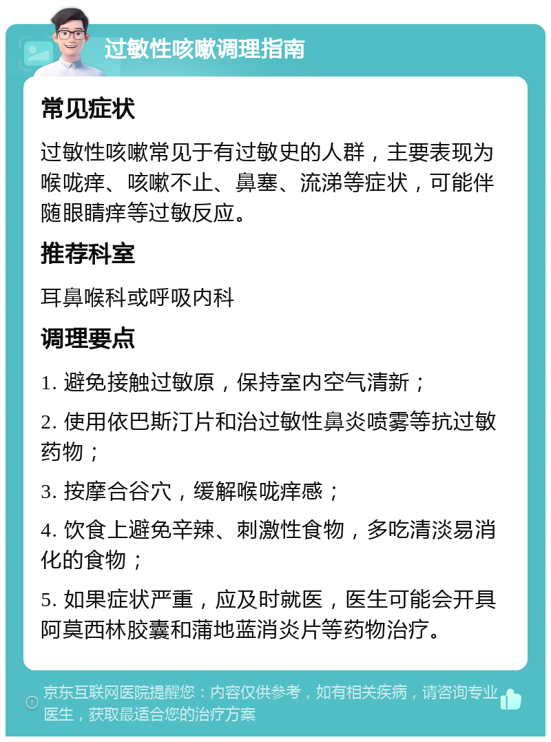 过敏性咳嗽调理指南 常见症状 过敏性咳嗽常见于有过敏史的人群，主要表现为喉咙痒、咳嗽不止、鼻塞、流涕等症状，可能伴随眼睛痒等过敏反应。 推荐科室 耳鼻喉科或呼吸内科 调理要点 1. 避免接触过敏原，保持室内空气清新； 2. 使用依巴斯汀片和治过敏性鼻炎喷雾等抗过敏药物； 3. 按摩合谷穴，缓解喉咙痒感； 4. 饮食上避免辛辣、刺激性食物，多吃清淡易消化的食物； 5. 如果症状严重，应及时就医，医生可能会开具阿莫西林胶囊和蒲地蓝消炎片等药物治疗。