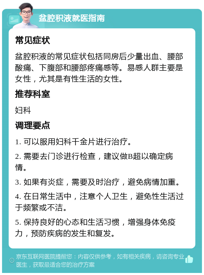 盆腔积液就医指南 常见症状 盆腔积液的常见症状包括同房后少量出血、腰部酸痛、下腹部和腰部疼痛感等。易感人群主要是女性，尤其是有性生活的女性。 推荐科室 妇科 调理要点 1. 可以服用妇科千金片进行治疗。 2. 需要去门诊进行检查，建议做B超以确定病情。 3. 如果有炎症，需要及时治疗，避免病情加重。 4. 在日常生活中，注意个人卫生，避免性生活过于频繁或不洁。 5. 保持良好的心态和生活习惯，增强身体免疫力，预防疾病的发生和复发。