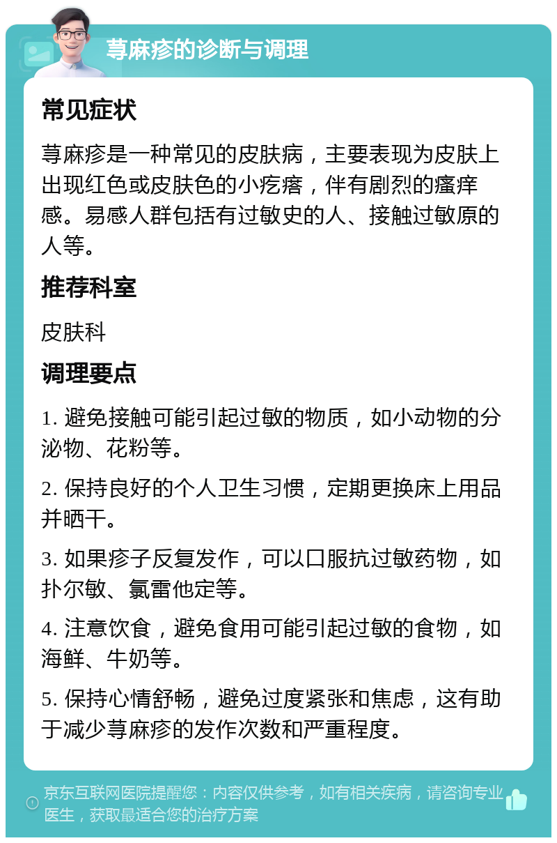 荨麻疹的诊断与调理 常见症状 荨麻疹是一种常见的皮肤病，主要表现为皮肤上出现红色或皮肤色的小疙瘩，伴有剧烈的瘙痒感。易感人群包括有过敏史的人、接触过敏原的人等。 推荐科室 皮肤科 调理要点 1. 避免接触可能引起过敏的物质，如小动物的分泌物、花粉等。 2. 保持良好的个人卫生习惯，定期更换床上用品并晒干。 3. 如果疹子反复发作，可以口服抗过敏药物，如扑尔敏、氯雷他定等。 4. 注意饮食，避免食用可能引起过敏的食物，如海鲜、牛奶等。 5. 保持心情舒畅，避免过度紧张和焦虑，这有助于减少荨麻疹的发作次数和严重程度。