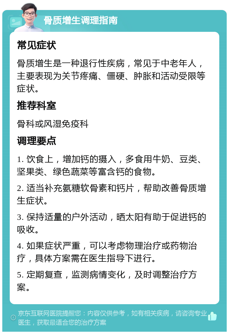 骨质增生调理指南 常见症状 骨质增生是一种退行性疾病，常见于中老年人，主要表现为关节疼痛、僵硬、肿胀和活动受限等症状。 推荐科室 骨科或风湿免疫科 调理要点 1. 饮食上，增加钙的摄入，多食用牛奶、豆类、坚果类、绿色蔬菜等富含钙的食物。 2. 适当补充氨糖软骨素和钙片，帮助改善骨质增生症状。 3. 保持适量的户外活动，晒太阳有助于促进钙的吸收。 4. 如果症状严重，可以考虑物理治疗或药物治疗，具体方案需在医生指导下进行。 5. 定期复查，监测病情变化，及时调整治疗方案。