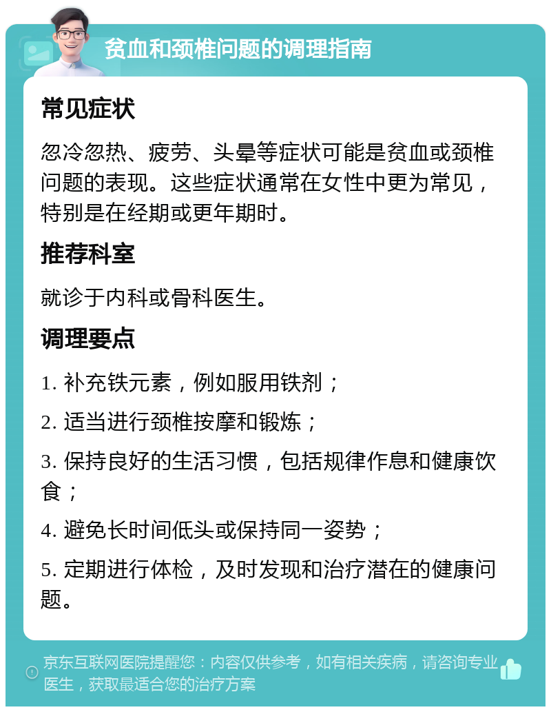 贫血和颈椎问题的调理指南 常见症状 忽冷忽热、疲劳、头晕等症状可能是贫血或颈椎问题的表现。这些症状通常在女性中更为常见，特别是在经期或更年期时。 推荐科室 就诊于内科或骨科医生。 调理要点 1. 补充铁元素，例如服用铁剂； 2. 适当进行颈椎按摩和锻炼； 3. 保持良好的生活习惯，包括规律作息和健康饮食； 4. 避免长时间低头或保持同一姿势； 5. 定期进行体检，及时发现和治疗潜在的健康问题。