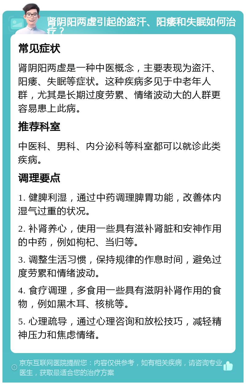 肾阴阳两虚引起的盗汗、阳痿和失眠如何治疗？ 常见症状 肾阴阳两虚是一种中医概念，主要表现为盗汗、阳痿、失眠等症状。这种疾病多见于中老年人群，尤其是长期过度劳累、情绪波动大的人群更容易患上此病。 推荐科室 中医科、男科、内分泌科等科室都可以就诊此类疾病。 调理要点 1. 健脾利湿，通过中药调理脾胃功能，改善体内湿气过重的状况。 2. 补肾养心，使用一些具有滋补肾脏和安神作用的中药，例如枸杞、当归等。 3. 调整生活习惯，保持规律的作息时间，避免过度劳累和情绪波动。 4. 食疗调理，多食用一些具有滋阴补肾作用的食物，例如黑木耳、核桃等。 5. 心理疏导，通过心理咨询和放松技巧，减轻精神压力和焦虑情绪。