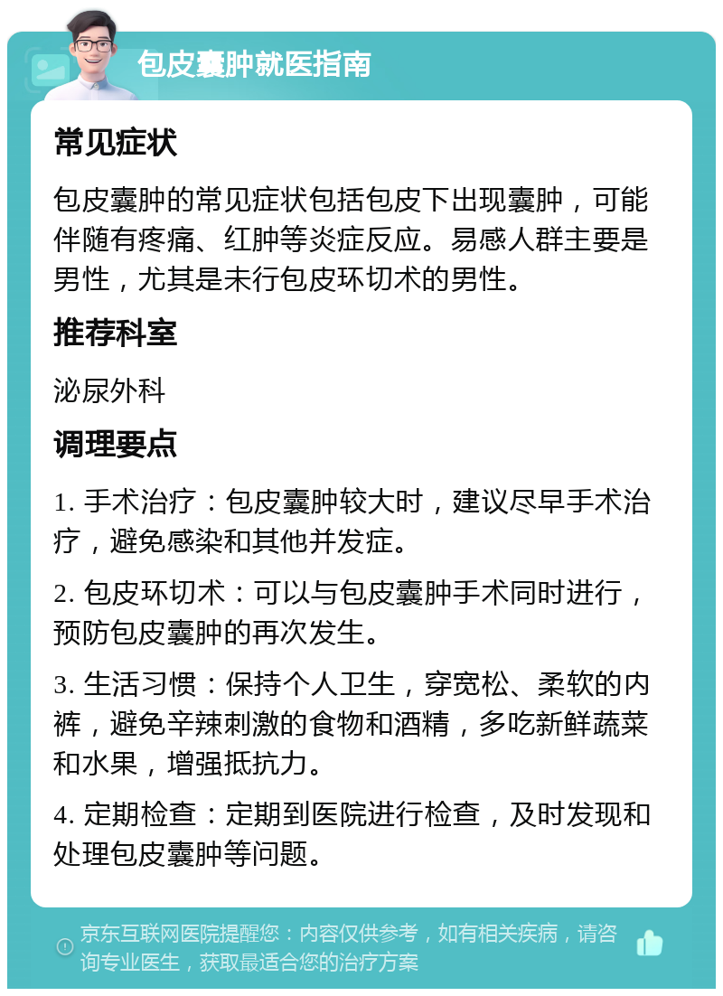 包皮囊肿就医指南 常见症状 包皮囊肿的常见症状包括包皮下出现囊肿，可能伴随有疼痛、红肿等炎症反应。易感人群主要是男性，尤其是未行包皮环切术的男性。 推荐科室 泌尿外科 调理要点 1. 手术治疗：包皮囊肿较大时，建议尽早手术治疗，避免感染和其他并发症。 2. 包皮环切术：可以与包皮囊肿手术同时进行，预防包皮囊肿的再次发生。 3. 生活习惯：保持个人卫生，穿宽松、柔软的内裤，避免辛辣刺激的食物和酒精，多吃新鲜蔬菜和水果，增强抵抗力。 4. 定期检查：定期到医院进行检查，及时发现和处理包皮囊肿等问题。