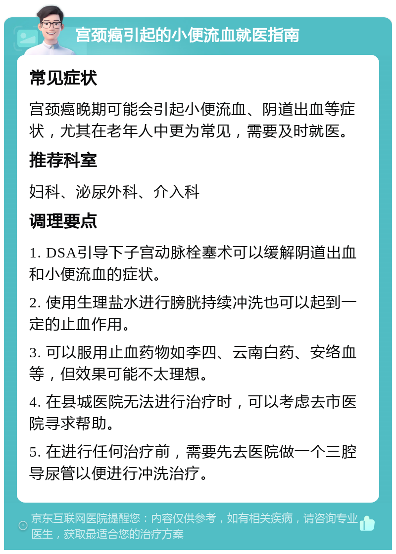 宫颈癌引起的小便流血就医指南 常见症状 宫颈癌晚期可能会引起小便流血、阴道出血等症状，尤其在老年人中更为常见，需要及时就医。 推荐科室 妇科、泌尿外科、介入科 调理要点 1. DSA引导下子宫动脉栓塞术可以缓解阴道出血和小便流血的症状。 2. 使用生理盐水进行膀胱持续冲洗也可以起到一定的止血作用。 3. 可以服用止血药物如李四、云南白药、安络血等，但效果可能不太理想。 4. 在县城医院无法进行治疗时，可以考虑去市医院寻求帮助。 5. 在进行任何治疗前，需要先去医院做一个三腔导尿管以便进行冲洗治疗。