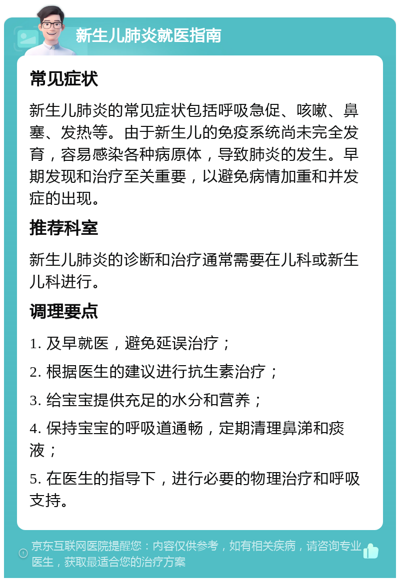 新生儿肺炎就医指南 常见症状 新生儿肺炎的常见症状包括呼吸急促、咳嗽、鼻塞、发热等。由于新生儿的免疫系统尚未完全发育，容易感染各种病原体，导致肺炎的发生。早期发现和治疗至关重要，以避免病情加重和并发症的出现。 推荐科室 新生儿肺炎的诊断和治疗通常需要在儿科或新生儿科进行。 调理要点 1. 及早就医，避免延误治疗； 2. 根据医生的建议进行抗生素治疗； 3. 给宝宝提供充足的水分和营养； 4. 保持宝宝的呼吸道通畅，定期清理鼻涕和痰液； 5. 在医生的指导下，进行必要的物理治疗和呼吸支持。