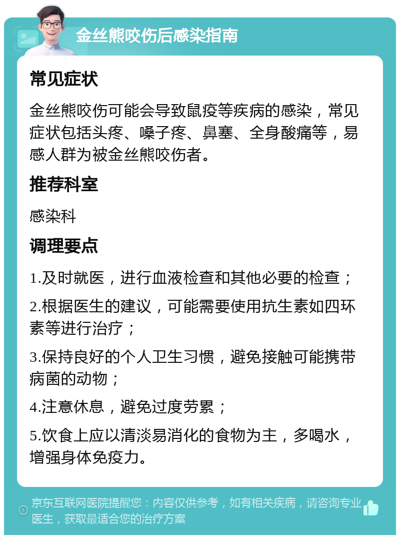 金丝熊咬伤后感染指南 常见症状 金丝熊咬伤可能会导致鼠疫等疾病的感染，常见症状包括头疼、嗓子疼、鼻塞、全身酸痛等，易感人群为被金丝熊咬伤者。 推荐科室 感染科 调理要点 1.及时就医，进行血液检查和其他必要的检查； 2.根据医生的建议，可能需要使用抗生素如四环素等进行治疗； 3.保持良好的个人卫生习惯，避免接触可能携带病菌的动物； 4.注意休息，避免过度劳累； 5.饮食上应以清淡易消化的食物为主，多喝水，增强身体免疫力。