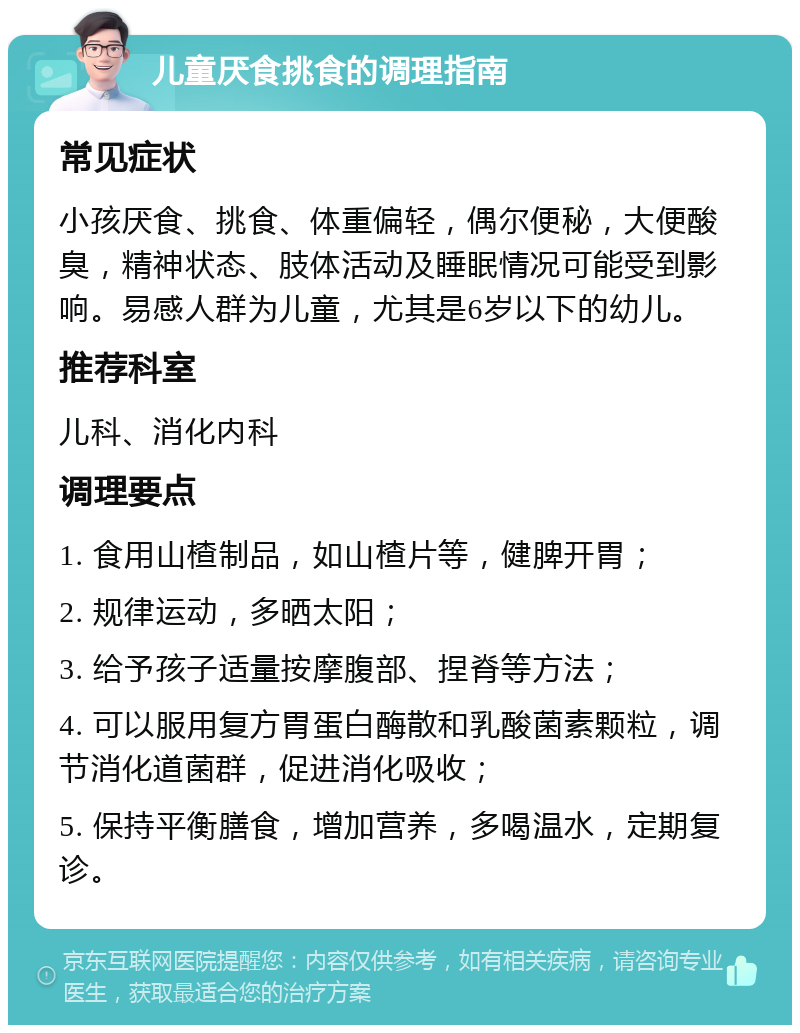 儿童厌食挑食的调理指南 常见症状 小孩厌食、挑食、体重偏轻，偶尔便秘，大便酸臭，精神状态、肢体活动及睡眠情况可能受到影响。易感人群为儿童，尤其是6岁以下的幼儿。 推荐科室 儿科、消化内科 调理要点 1. 食用山楂制品，如山楂片等，健脾开胃； 2. 规律运动，多晒太阳； 3. 给予孩子适量按摩腹部、捏脊等方法； 4. 可以服用复方胃蛋白酶散和乳酸菌素颗粒，调节消化道菌群，促进消化吸收； 5. 保持平衡膳食，增加营养，多喝温水，定期复诊。