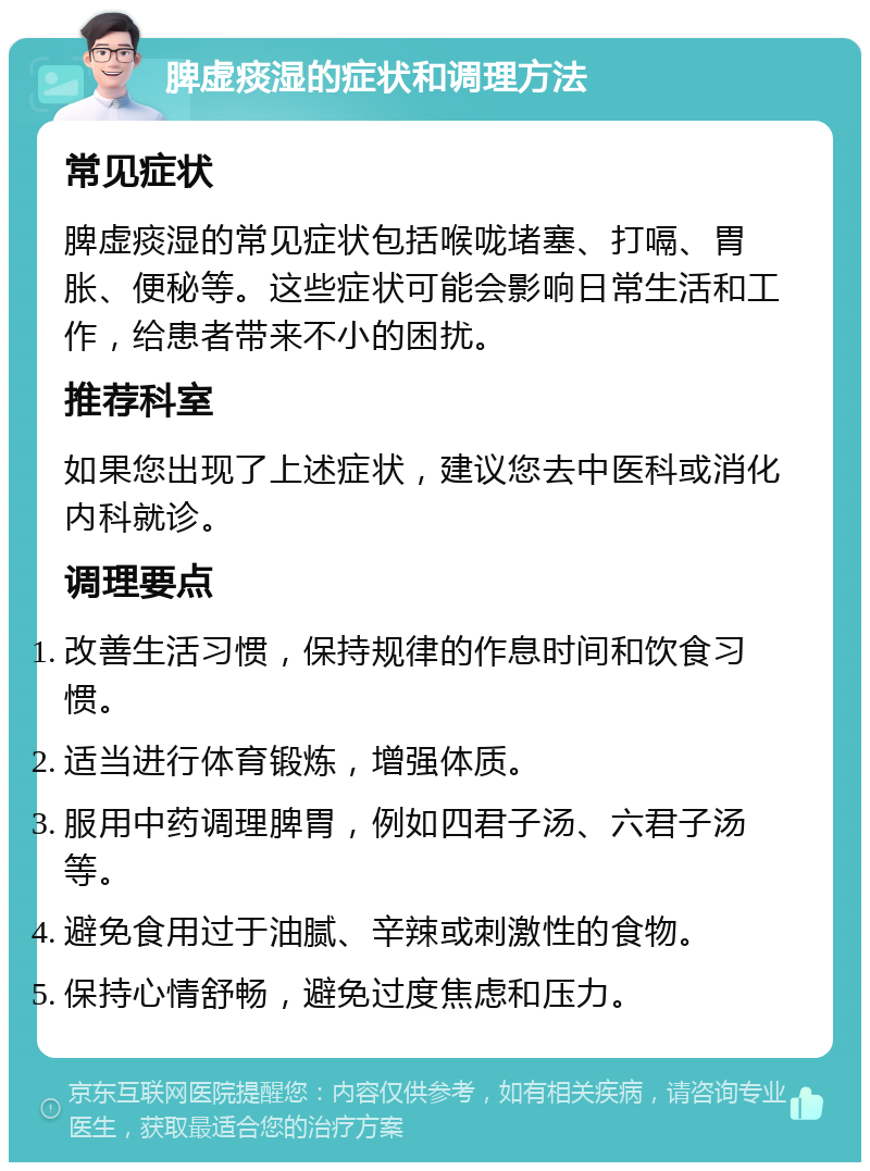 脾虚痰湿的症状和调理方法 常见症状 脾虚痰湿的常见症状包括喉咙堵塞、打嗝、胃胀、便秘等。这些症状可能会影响日常生活和工作，给患者带来不小的困扰。 推荐科室 如果您出现了上述症状，建议您去中医科或消化内科就诊。 调理要点 改善生活习惯，保持规律的作息时间和饮食习惯。 适当进行体育锻炼，增强体质。 服用中药调理脾胃，例如四君子汤、六君子汤等。 避免食用过于油腻、辛辣或刺激性的食物。 保持心情舒畅，避免过度焦虑和压力。