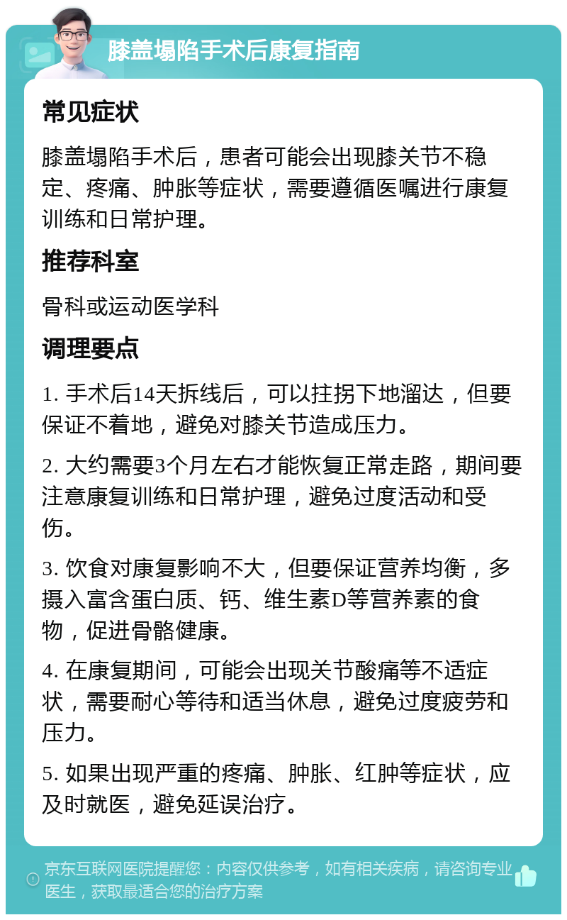 膝盖塌陷手术后康复指南 常见症状 膝盖塌陷手术后，患者可能会出现膝关节不稳定、疼痛、肿胀等症状，需要遵循医嘱进行康复训练和日常护理。 推荐科室 骨科或运动医学科 调理要点 1. 手术后14天拆线后，可以拄拐下地溜达，但要保证不着地，避免对膝关节造成压力。 2. 大约需要3个月左右才能恢复正常走路，期间要注意康复训练和日常护理，避免过度活动和受伤。 3. 饮食对康复影响不大，但要保证营养均衡，多摄入富含蛋白质、钙、维生素D等营养素的食物，促进骨骼健康。 4. 在康复期间，可能会出现关节酸痛等不适症状，需要耐心等待和适当休息，避免过度疲劳和压力。 5. 如果出现严重的疼痛、肿胀、红肿等症状，应及时就医，避免延误治疗。