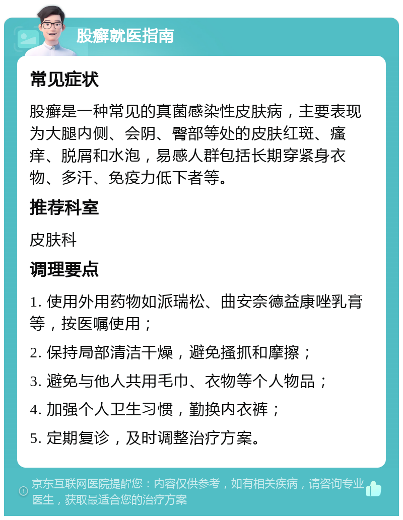 股癣就医指南 常见症状 股癣是一种常见的真菌感染性皮肤病，主要表现为大腿内侧、会阴、臀部等处的皮肤红斑、瘙痒、脱屑和水泡，易感人群包括长期穿紧身衣物、多汗、免疫力低下者等。 推荐科室 皮肤科 调理要点 1. 使用外用药物如派瑞松、曲安奈德益康唑乳膏等，按医嘱使用； 2. 保持局部清洁干燥，避免搔抓和摩擦； 3. 避免与他人共用毛巾、衣物等个人物品； 4. 加强个人卫生习惯，勤换内衣裤； 5. 定期复诊，及时调整治疗方案。