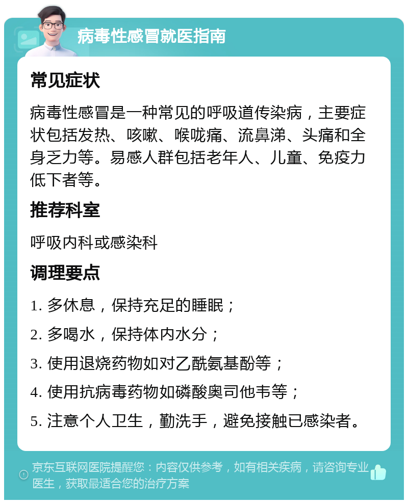 病毒性感冒就医指南 常见症状 病毒性感冒是一种常见的呼吸道传染病，主要症状包括发热、咳嗽、喉咙痛、流鼻涕、头痛和全身乏力等。易感人群包括老年人、儿童、免疫力低下者等。 推荐科室 呼吸内科或感染科 调理要点 1. 多休息，保持充足的睡眠； 2. 多喝水，保持体内水分； 3. 使用退烧药物如对乙酰氨基酚等； 4. 使用抗病毒药物如磷酸奥司他韦等； 5. 注意个人卫生，勤洗手，避免接触已感染者。