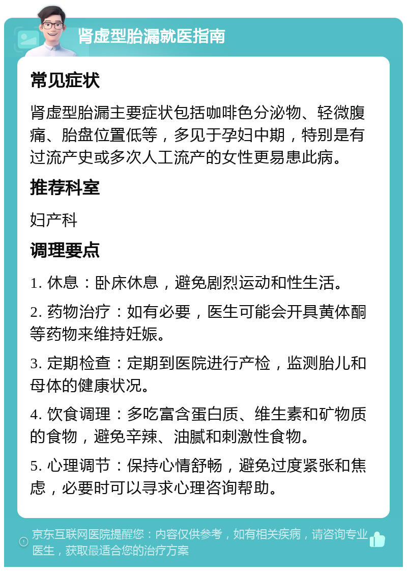 肾虚型胎漏就医指南 常见症状 肾虚型胎漏主要症状包括咖啡色分泌物、轻微腹痛、胎盘位置低等，多见于孕妇中期，特别是有过流产史或多次人工流产的女性更易患此病。 推荐科室 妇产科 调理要点 1. 休息：卧床休息，避免剧烈运动和性生活。 2. 药物治疗：如有必要，医生可能会开具黄体酮等药物来维持妊娠。 3. 定期检查：定期到医院进行产检，监测胎儿和母体的健康状况。 4. 饮食调理：多吃富含蛋白质、维生素和矿物质的食物，避免辛辣、油腻和刺激性食物。 5. 心理调节：保持心情舒畅，避免过度紧张和焦虑，必要时可以寻求心理咨询帮助。