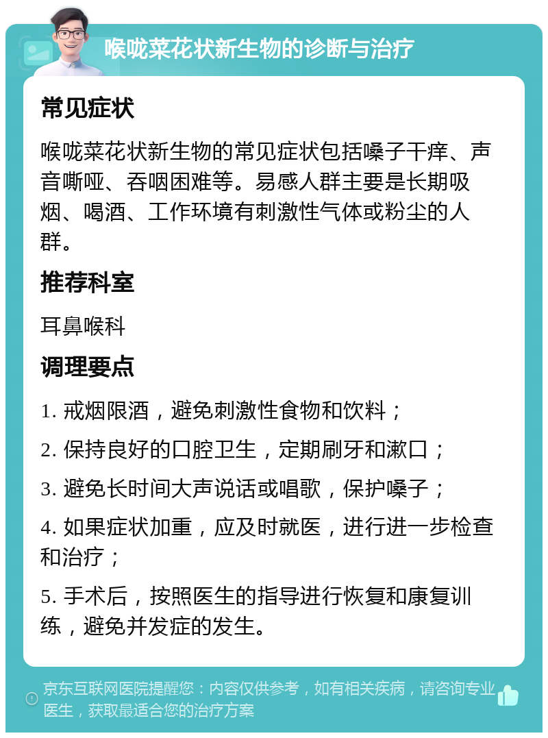 喉咙菜花状新生物的诊断与治疗 常见症状 喉咙菜花状新生物的常见症状包括嗓子干痒、声音嘶哑、吞咽困难等。易感人群主要是长期吸烟、喝酒、工作环境有刺激性气体或粉尘的人群。 推荐科室 耳鼻喉科 调理要点 1. 戒烟限酒，避免刺激性食物和饮料； 2. 保持良好的口腔卫生，定期刷牙和漱口； 3. 避免长时间大声说话或唱歌，保护嗓子； 4. 如果症状加重，应及时就医，进行进一步检查和治疗； 5. 手术后，按照医生的指导进行恢复和康复训练，避免并发症的发生。