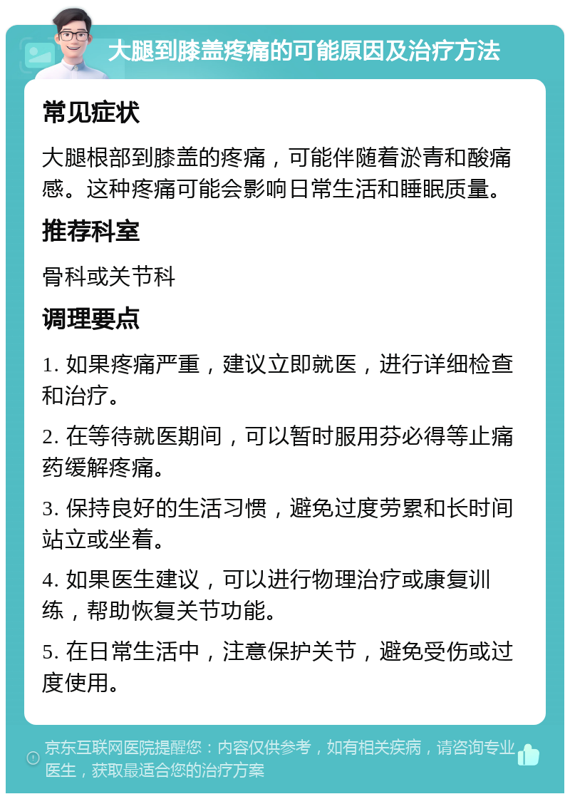 大腿到膝盖疼痛的可能原因及治疗方法 常见症状 大腿根部到膝盖的疼痛，可能伴随着淤青和酸痛感。这种疼痛可能会影响日常生活和睡眠质量。 推荐科室 骨科或关节科 调理要点 1. 如果疼痛严重，建议立即就医，进行详细检查和治疗。 2. 在等待就医期间，可以暂时服用芬必得等止痛药缓解疼痛。 3. 保持良好的生活习惯，避免过度劳累和长时间站立或坐着。 4. 如果医生建议，可以进行物理治疗或康复训练，帮助恢复关节功能。 5. 在日常生活中，注意保护关节，避免受伤或过度使用。