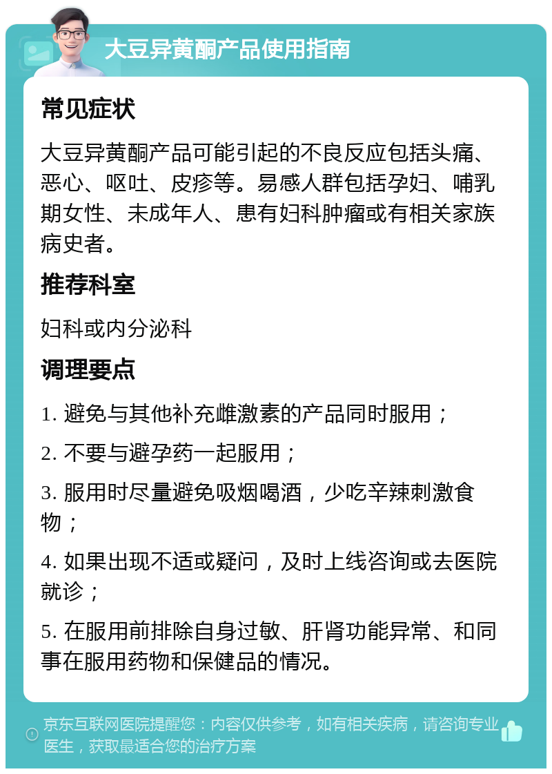 大豆异黄酮产品使用指南 常见症状 大豆异黄酮产品可能引起的不良反应包括头痛、恶心、呕吐、皮疹等。易感人群包括孕妇、哺乳期女性、未成年人、患有妇科肿瘤或有相关家族病史者。 推荐科室 妇科或内分泌科 调理要点 1. 避免与其他补充雌激素的产品同时服用； 2. 不要与避孕药一起服用； 3. 服用时尽量避免吸烟喝酒，少吃辛辣刺激食物； 4. 如果出现不适或疑问，及时上线咨询或去医院就诊； 5. 在服用前排除自身过敏、肝肾功能异常、和同事在服用药物和保健品的情况。